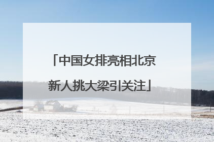 中国女排亮相北京 新人挑大梁引关注