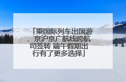 乘国际列车出国游、京沪京广航线跨航司签转 端午假期出行有了更多选择