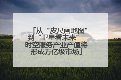 从“皮尺画地图”到“卫星看未来” 时空服务产业产值将形成万亿级市场