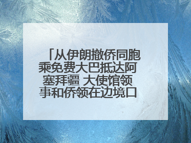 从伊朗撤侨同胞乘免费大巴抵达阿塞拜疆 大使馆领事和侨领在边境口岸迎接
