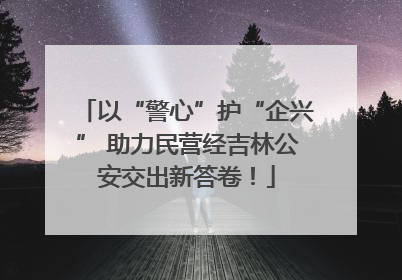以“警心”护“企兴” 助力民营经吉林公安交出新答卷！