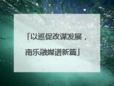 以巡促改谋发展，南乐融媒谱新篇