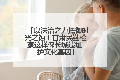 以法治之力抵御时光之蚀！甘肃民勤检察这样保长城遗址 护文化基因