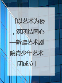 以艺术为桥，筑团结同心—新疆艺术剧院青少年艺术团成立