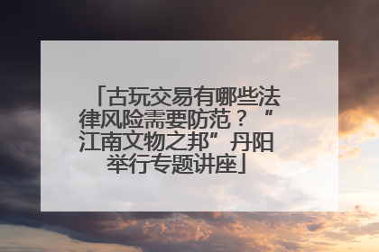 古玩交易有哪些法律风险需要防范？“江南文物之邦”丹阳举行专题讲座