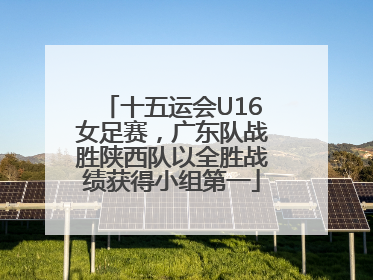 十五运会U16女足赛，广东队战胜陕西队以全胜战绩获得小组第一