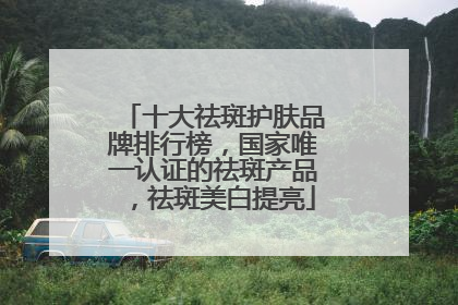 十大祛斑护肤品牌排行榜，国家唯一认证的祛斑产品，祛斑美白提亮