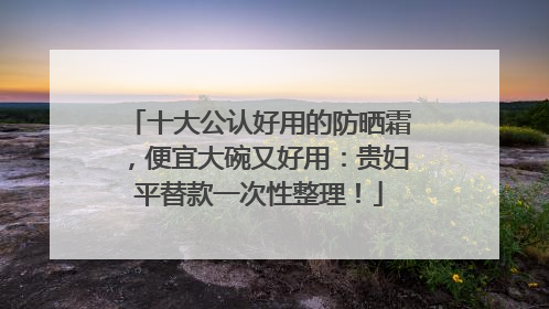 十大公认好用的防晒霜，便宜大碗又好用：贵妇平替款一次性整理！