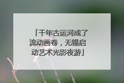 千年古运河成了流动画卷，无锡启动艺术光影夜游