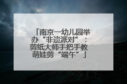 南京一幼儿园举办“非遗派对”：剪纸大师手把手教萌娃剪“端午”