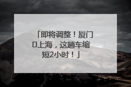 即将调整！厦门⇌上海，这趟车缩短2小时！