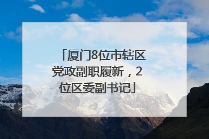 厦门8位市辖区党政副职履新，2位区委副书记