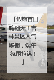 假期首日嗨翻天！吉林景区人气爆棚，端午氛围拉满！