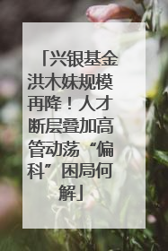 兴银基金洪木妹规模再降！人才断层叠加高管动荡“偏科”困局何解