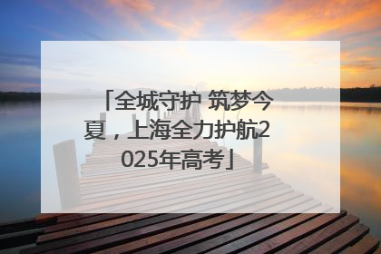 全城守护 筑梦今夏，上海全力护航2025年高考