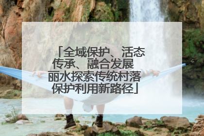 全域保护、活态传承、融合发展 丽水探索传统村落保护利用新路径