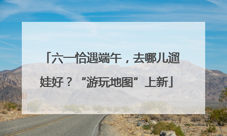 六一恰遇端午，去哪儿遛娃好？“游玩地图”上新