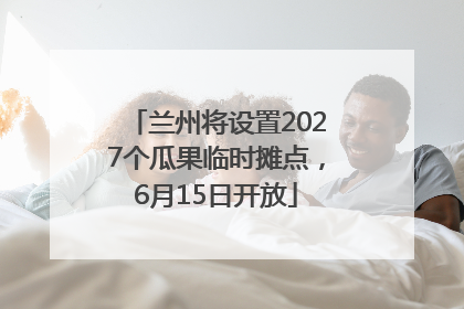 兰州将设置2027个瓜果临时摊点，6月15日开放