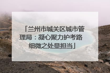 兰州市城关区城市管理局：凝心聚力护考路 细微之处显担当