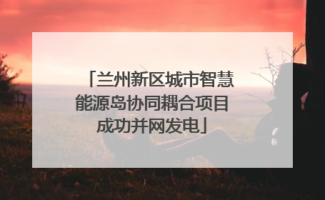 兰州新区城市智慧能源岛协同耦合项目成功并网发电