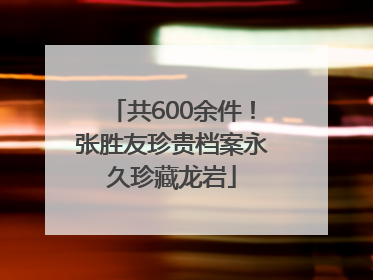 共600余件！张胜友珍贵档案永久珍藏龙岩
