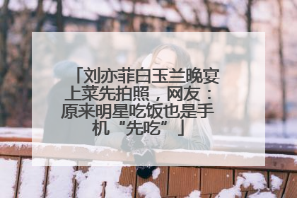 刘亦菲白玉兰晚宴上菜先拍照，网友：原来明星吃饭也是手机“先吃”