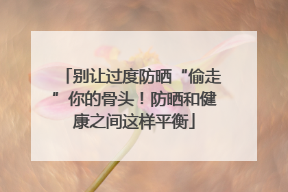 别让过度防晒“偷走”你的骨头！防晒和健康之间这样平衡