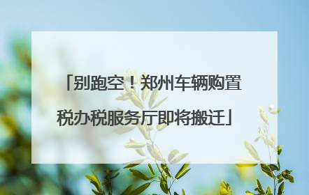 别跑空！郑州车辆购置税办税服务厅即将搬迁