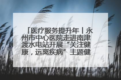 医疗服务提升年丨永州市中心医院走进南津渡水电站开展“关注健康，远离疾病”主题健康促进活动