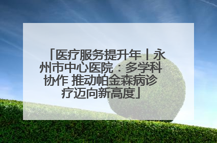 医疗服务提升年丨永州市中心医院：多学科协作 推动帕金森病诊疗迈向新高度