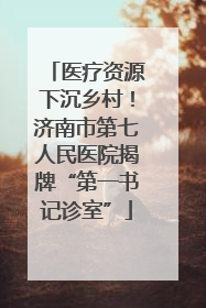 医疗资源下沉乡村！济南市第七人民医院揭牌“第一书记诊室”