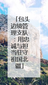 包头边境管理支队：用忠诚与担当驻守祖国北疆
