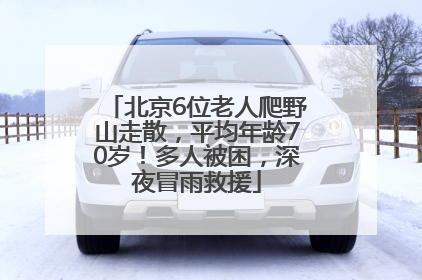 北京6位老人爬野山走散，平均年龄70岁！多人被困，深夜冒雨救援