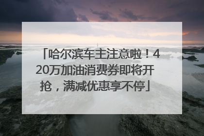 哈尔滨车主注意啦！420万加油消费券即将开抢，满减优惠享不停