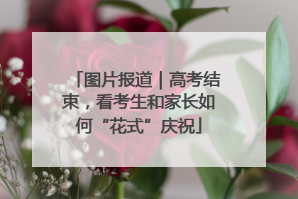 图片报道｜高考结束，看考生和家长如何“花式”庆祝