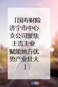 国寿财险济宁市中心支公司聚焦主责主业 赋能地方优势产业壮大