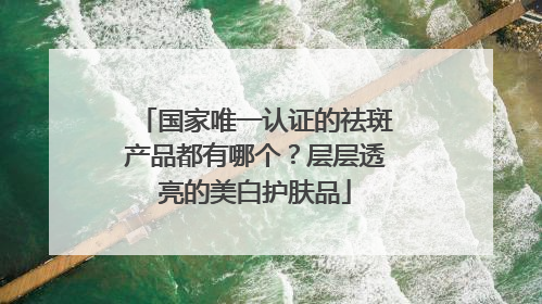 国家唯一认证的祛斑产品都有哪个？层层透亮的美白护肤品