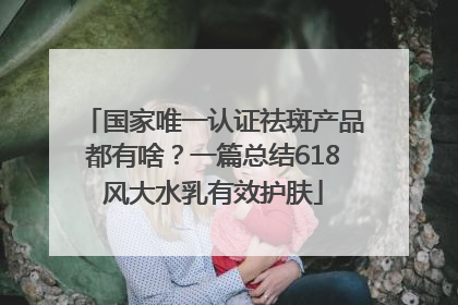 国家唯一认证祛斑产品都有啥？一篇总结618风大水乳有效护肤