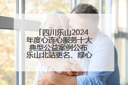 四川乐山2024年度心连心服务十大典型公益案例公布 乐山北站更名、绿心路井盖治理等上榜