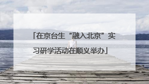 在京台生“融入北京”实习研学活动在顺义举办