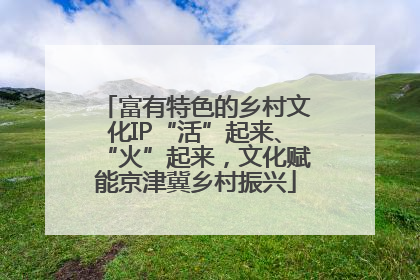 富有特色的乡村文化IP“活”起来、“火”起来，文化赋能京津冀乡村振兴