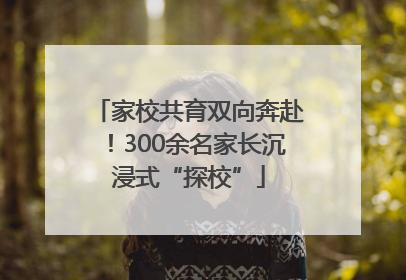 家校共育双向奔赴！300余名家长沉浸式“探校”