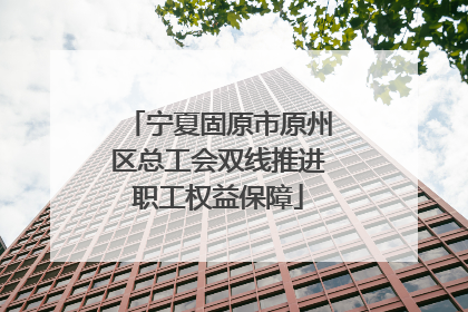 宁夏固原市原州区总工会双线推进职工权益保障