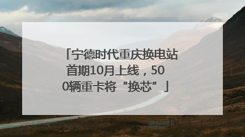 宁德时代重庆换电站首期10月上线，500辆重卡将“换芯”