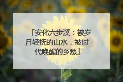 安化六步溪：被岁月轻抚的山水，被时代唤醒的乡愁