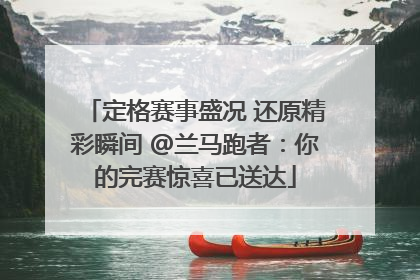 定格赛事盛况 还原精彩瞬间 @兰马跑者：你的完赛惊喜已送达