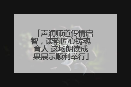 声润师道传情启智，读韵匠心铸魂育人 这场朗读成果展示顺利举行