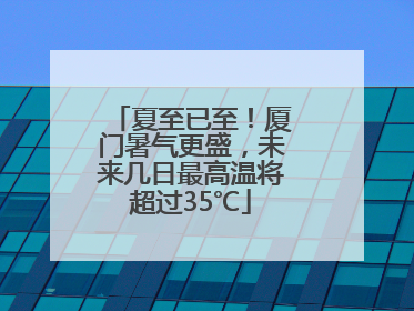 夏至已至！厦门暑气更盛，未来几日最高温将超过35℃