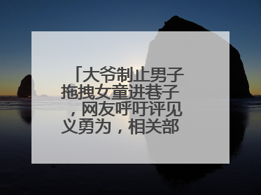 大爷制止男子拖拽女童进巷子，网友呼吁评见义勇为，相关部门：正走程序