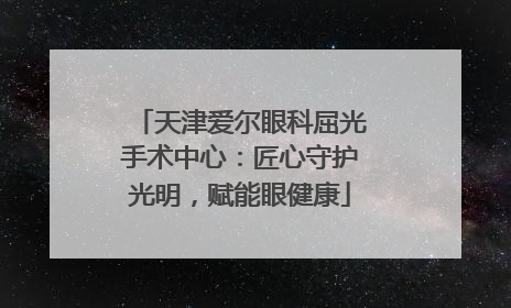 天津爱尔眼科屈光手术中心：匠心守护光明，赋能眼健康
